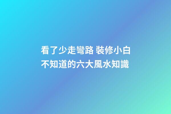 看了少走彎路 裝修小白不知道的六大風水知識